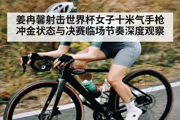 姜冉馨射击世界杯女子十米气手枪冲金状态与决赛临场节奏深度观察 | kaiyun