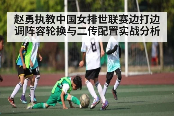 赵勇执教中国女排世联赛边打边调阵容轮换与二传配置实战分析 - kaiyun